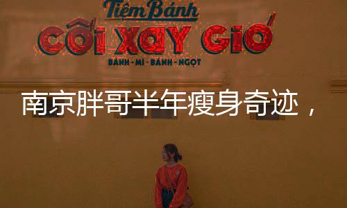 南京胖哥半年瘦身奇跡，減掉90斤的重獲新生之路