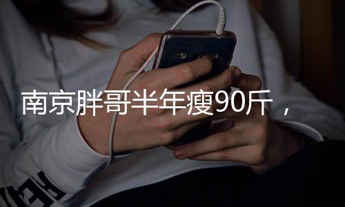 南京胖哥半年瘦90斤，逆襲之路引發(fā)熱議