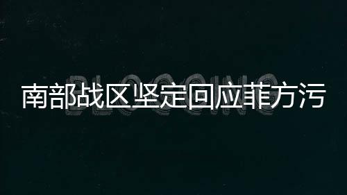 南部戰(zhàn)區(qū)堅定回應(yīng)菲方污蔑，彰顯捍衛(wèi)正義的決心