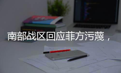 南部戰(zhàn)區(qū)回應(yīng)菲方污蔑，堅決捍衛(wèi)國家主權(quán)與海洋權(quán)益