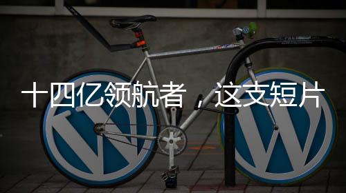 十四億領(lǐng)航者，這支短片展現(xiàn)中國的力量
