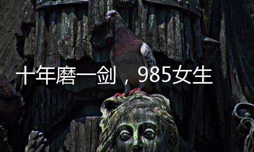 十年磨一劍，985女生勇闖六級大關(guān)終獲成功