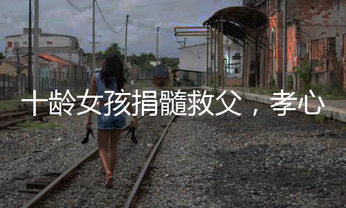 十齡女孩捐髓救父，孝心感動(dòng)眾人