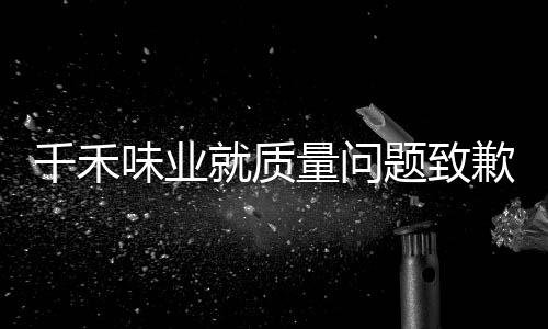 千禾味業(yè)就質(zhì)量問題致歉，全面反思，積極改進(jìn)，確保食品安全