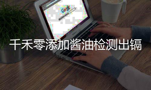 千禾零添加醬油檢測出鎘超標，官方回應引關注
