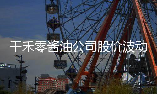 千禾零醬油公司股價(jià)波動(dòng)劇烈，四天市值蒸發(fā)近十億事件報(bào)道