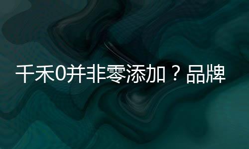 千禾0并非零添加？品牌回應(yīng)揭秘真相