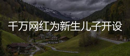千萬網(wǎng)紅為新生兒子開設(shè)賬號，數(shù)字化時(shí)代的育兒新潮流