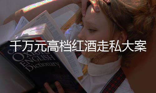 千萬元高檔紅酒走私大案告破，緝私部門揭露幕后細(xì)節(jié) 一探走私集團(tuán)的真面目