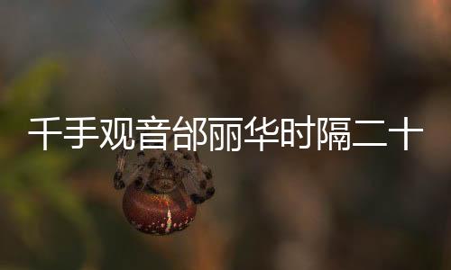 千手觀音邰麗華時(shí)隔二十年重返春晚舞臺(tái)，再現(xiàn)經(jīng)典，時(shí)光見(jiàn)證傳奇
