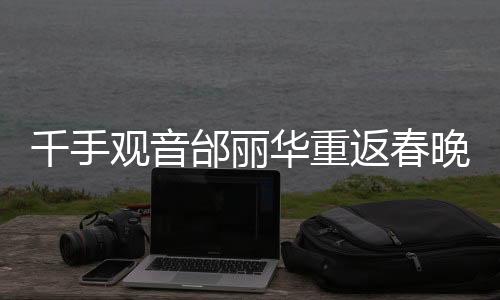 千手觀音邰麗華重返春晚舞臺(tái)，二十年風(fēng)華再現(xiàn)，傳奇依舊驚艷世界！