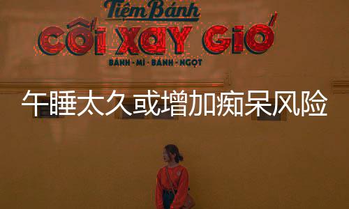 午睡太久或增加癡呆風險，專家提醒，科學午休很重要