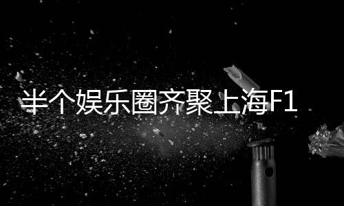 半個娛樂圈齊聚上海F1，星光璀璨，盛宴開啟
