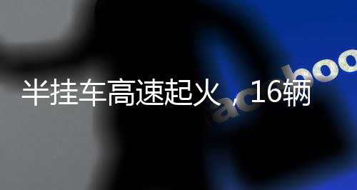 半掛車高速起火，16輛新車葬身火?！獞K烈事故的背后反思