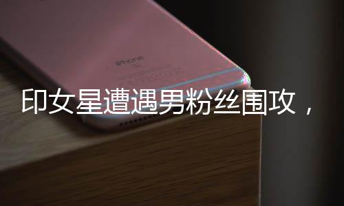印女星遭遇男粉絲圍攻，公眾關(guān)注下的安全問題與心理呼聲