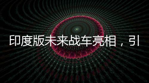 印度版未來(lái)戰(zhàn)車亮相，引領(lǐng)陸戰(zhàn)新紀(jì)元