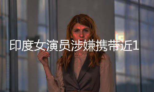 印度女演員涉嫌攜帶近15公斤黃金走私事件揭秘
