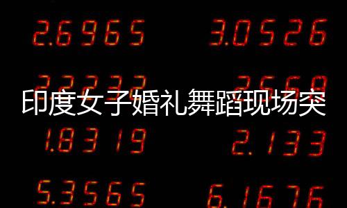 印度女子婚禮舞蹈現(xiàn)場突發(fā)心臟驟停離世事件