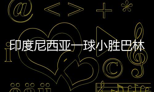 印度尼西亞一球小勝巴林，贏得榮光背后的辛勤付出與團隊協(xié)作的力量