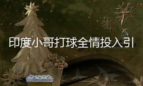 印度小哥打球全情投入引王曼昱駐足，熱血瞬間點燃賽場激情