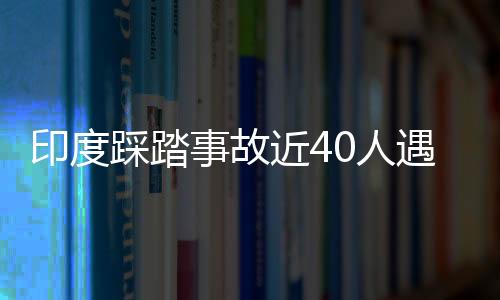 印度踩踏事故近40人遇難 莫迪：令人“極其悲痛”