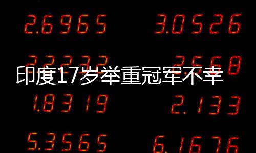 印度17歲舉重冠軍不幸身亡，訓練中使用杠鈴被壓傷頸部致不幸逝世