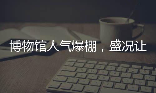 博物館人氣爆棚，盛況讓考古人員驚嘆