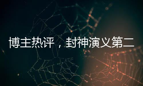 博主熱評，封神演義第二部觀感深度解析，期待第三部更精彩