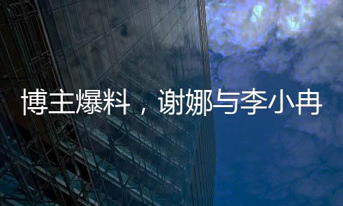博主爆料，謝娜與李小冉友情破裂內(nèi)幕揭秘