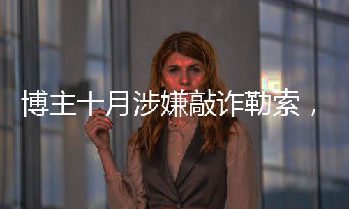 博主十月涉嫌敲詐勒索，涉案金額高達(dá)153萬——深入調(diào)查
