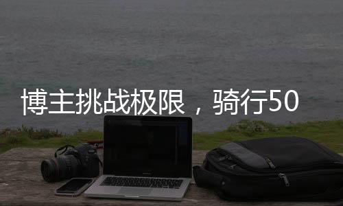 博主挑戰(zhàn)極限，騎行50天穿越千里路赴拉薩，2000公里見證毅力與信念