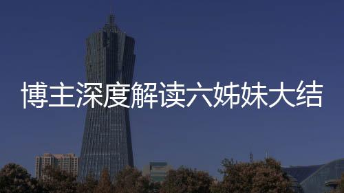 博主深度解讀六姊妹大結(jié)局，劇情走向引發(fā)全網(wǎng)熱議