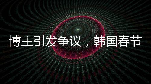 博主引發(fā)爭(zhēng)議，韓國(guó)春節(jié)習(xí)俗中的色彩觀被指像辦喪事