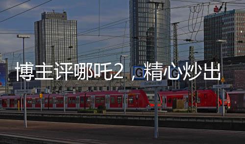 博主評哪吒2，精心炒出的預(yù)制菜