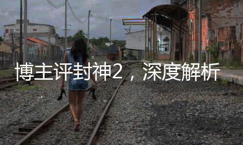 博主評封神2，深度解析這部備受矚目的奇幻巨制