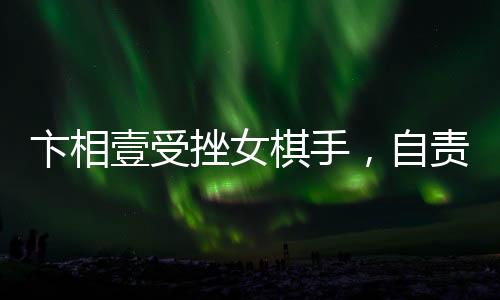 卞相壹受挫女棋手，自責(zé)扇耳光引發(fā)關(guān)注
