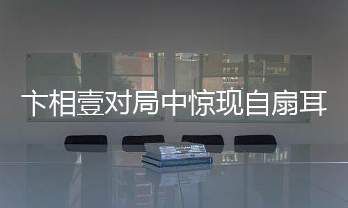 卞相壹對局中驚現(xiàn)自扇耳光，情緒波動(dòng)引發(fā)關(guān)注