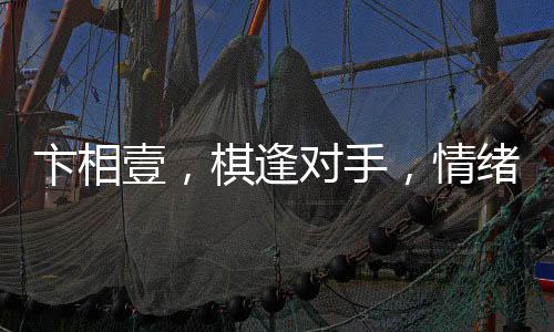 卞相壹，棋逢對手，情緒失控的自責之舉
