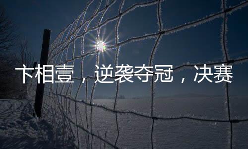 卞相壹，逆襲奪冠，決賽零勝創(chuàng)奇跡