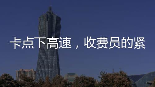 卡點(diǎn)下高速，收費(fèi)員的緊張時(shí)刻與駕駛員的體驗(yàn)