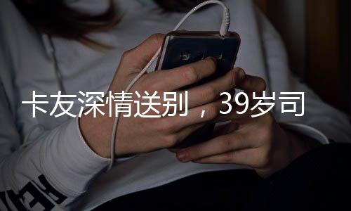 卡友深情送別，39歲司機離世，自費護送歸鄉(xiāng)之旅感動人心
