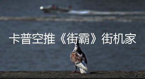 卡普空推《街霸》街機家用版 原初設計內置多款游戲