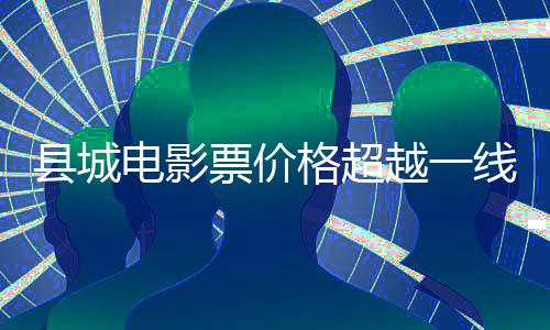 縣城電影票價(jià)格超越一線城市，探究背后的原因