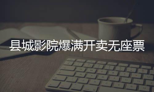 縣城影院爆滿開(kāi)賣無(wú)座票，現(xiàn)象解讀與多元思考