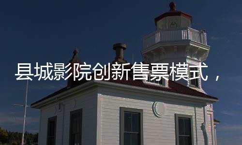 縣城影院創(chuàng)新售票模式，無座票開售，觀眾觀影體驗再升級