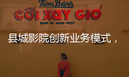 縣城影院創(chuàng)新業(yè)務(wù)模式，開賣無座票，打造全方位觀影體驗(yàn)