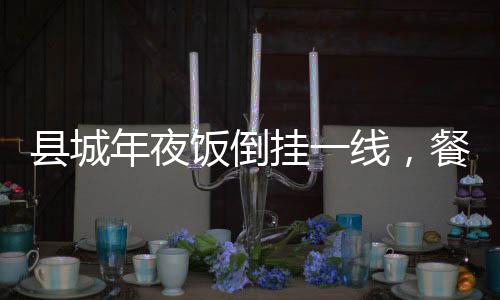 縣城年夜飯倒掛一線，餐飲市場(chǎng)的新現(xiàn)象與解讀