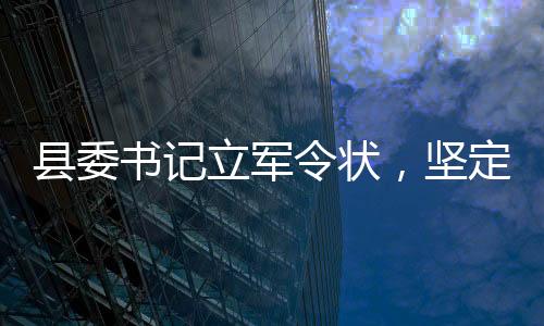 縣委書記立軍令狀，堅(jiān)定信念，砥礪前行