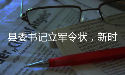 縣委書記立軍令狀，新時代的責任與擔當