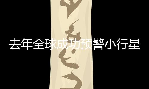 去年全球成功預(yù)警小行星撞地球，四次保衛(wèi)地球安全事件回顧